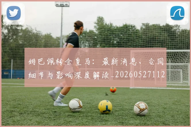 姆巴佩转会皇马：最新消息、合同细节与影响深度解读_20260527112218
