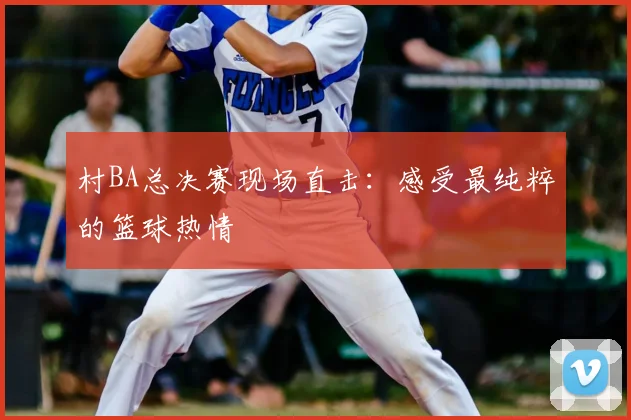 村BA总决赛现场直击：感受最纯粹的篮球热情