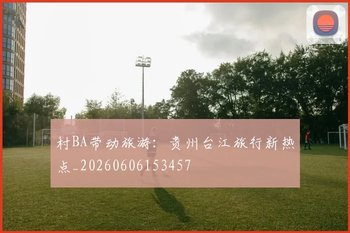 村BA带动旅游：贵州台江旅行新热点_20260606153457