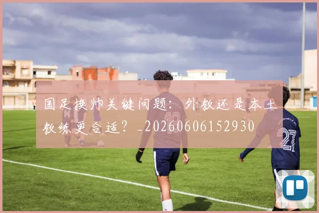 国足换帅关键问题：外教还是本土教练更合适？_20260606152930