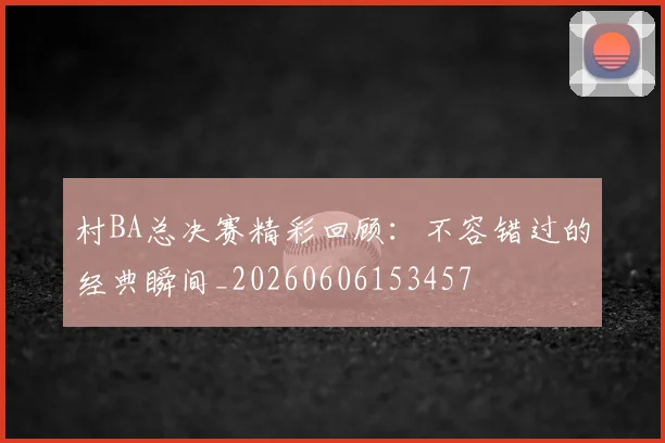 村BA总决赛精彩回顾：不容错过的经典瞬间_20260606153457