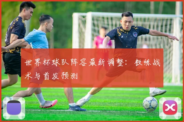 世界杯球队阵容最新调整：教练战术与首发预测