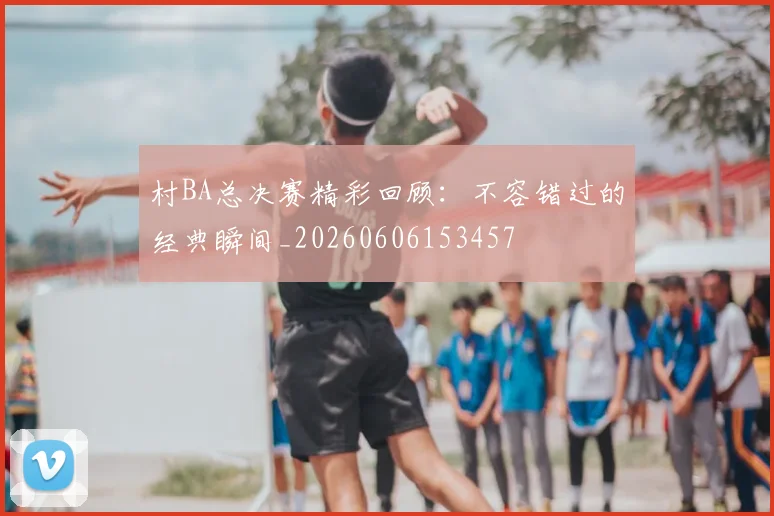 村BA总决赛精彩回顾：不容错过的经典瞬间_20260606153457